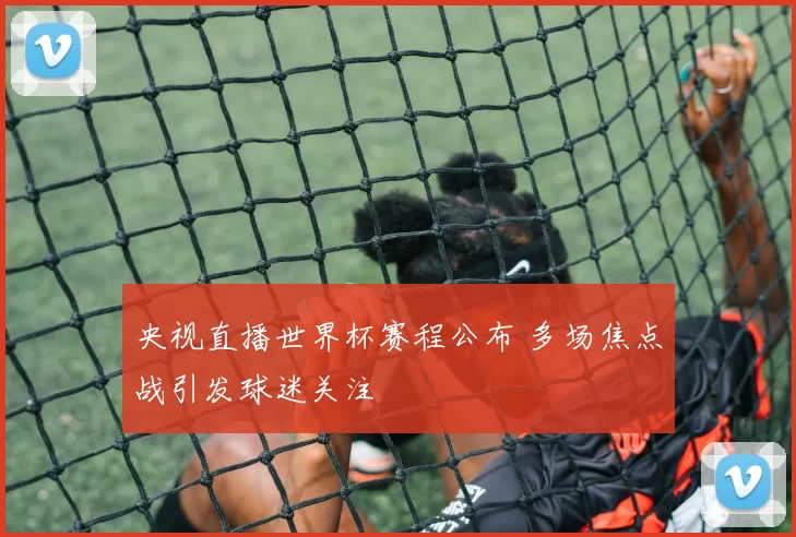 央视直播世界杯赛程公布 多场焦点战引发球迷关注