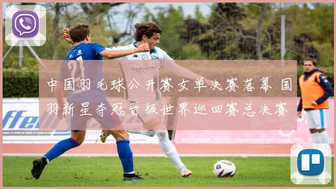 中国羽毛球公开赛女单决赛落幕 国羽新星夺冠晋级世界巡回赛总决赛