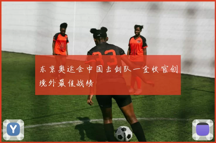 东京奥运会中国击剑队一金收官创境外最佳战绩