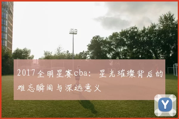 2017全明星赛cba:星光璀璨背后的难忘瞬间与深远意义