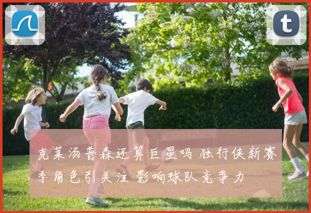 克莱汤普森还算巨星吗 独行侠新赛季角色引关注 影响球队竞争力