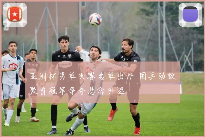 亚洲杯男单决赛名单出炉 国乒劲敌聚首冠军争夺悬念升温