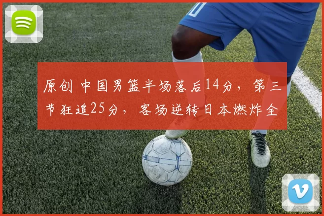 原创 中国男篮半场落后14分，第三节狂追25分，客场逆转日本燃炸全网