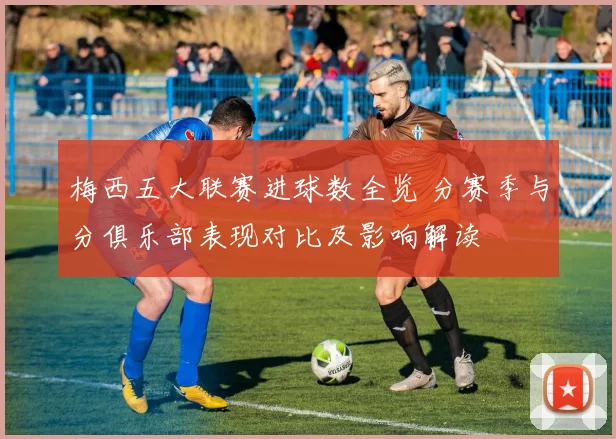 梅西五大联赛进球数全览 分赛季与分俱乐部表现对比及影响解读