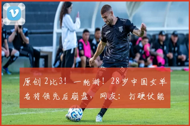 原创 2比3！一轮游！28岁中国女单名将领先后崩盘，网友：打硬仗能力差