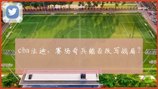 cba法迪，赛场奇兵能否改写战局？
