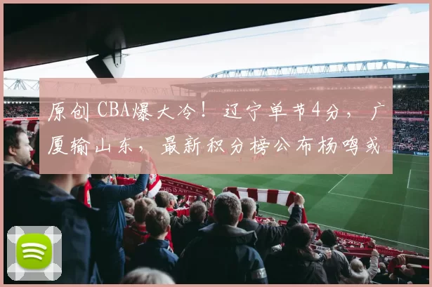 原创 CBA爆大冷！辽宁单节4分，广厦输山东，最新积分榜公布杨鸣或下课