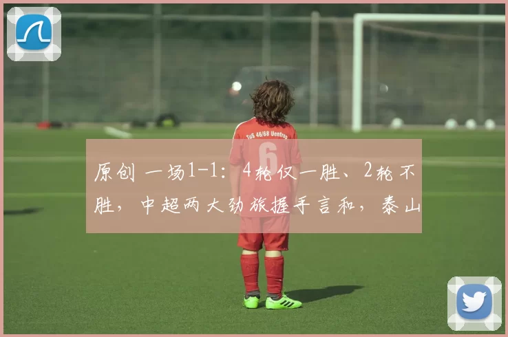 原创 一场1-1：4轮仅一胜、2轮不胜，中超两大劲旅握手言和，泰山海港打平