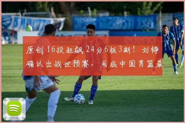 原创 16投狂飙 24分6板3断！刘铮确认出战世预赛，或成中国男篮最大劲敌