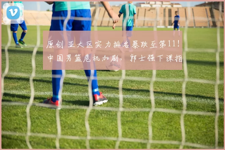 原创 亚大区实力排名暴跌至第11！中国男篮危机加剧，郭士强下课指日可待？