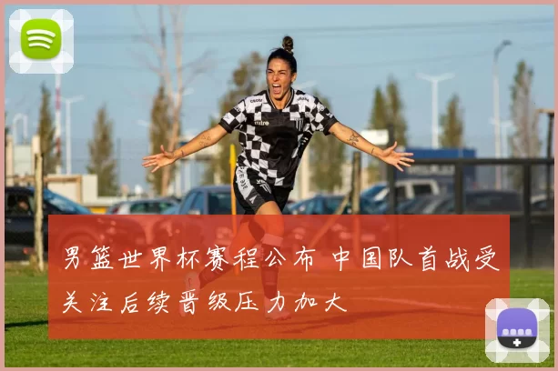 男篮世界杯赛程公布 中国队首战受关注后续晋级压力加大