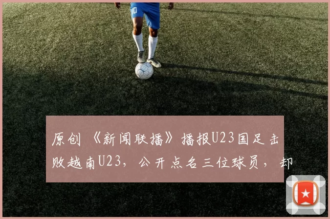 原创 《新闻联播》播报U23国足击败越南U23，公开点名三位球员，却没蒯纪闻