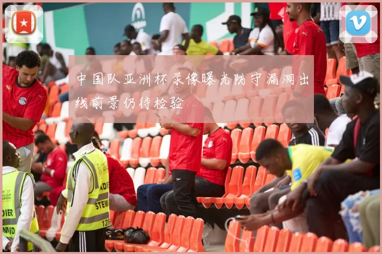 中国队亚洲杯录像曝光防守漏洞出线前景仍待检验