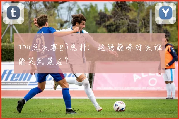 nba总决赛g3虎扑：这场巅峰对决谁能笑到最后？