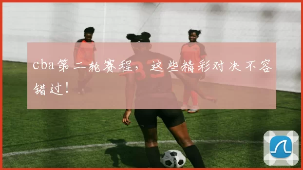 cba第二轮赛程，这些精彩对决不容错过！