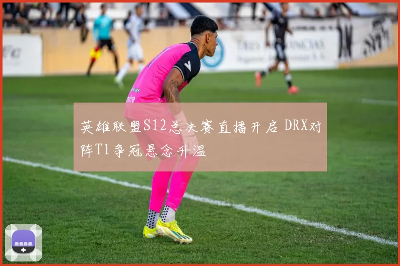 英雄联盟S12总决赛直播开启 DRX对阵T1争冠悬念升温