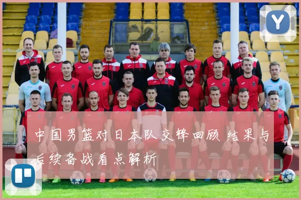 中国男篮对日本队交锋回顾 结果与后续备战看点解析