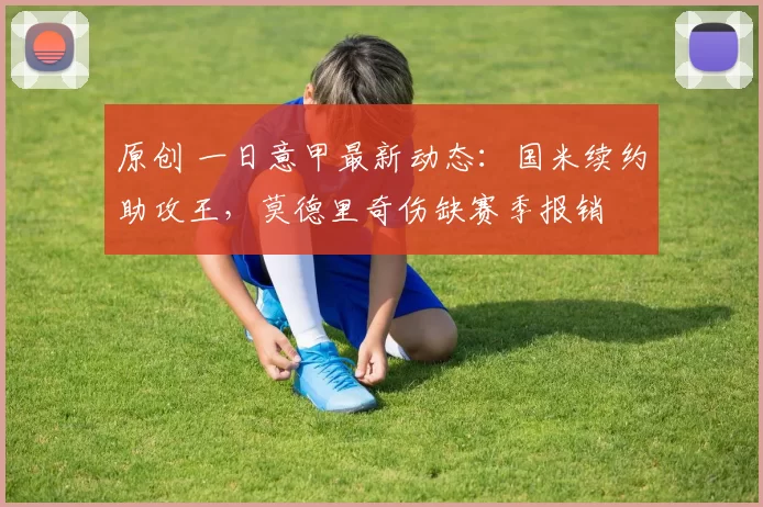 原创 一日意甲最新动态：国米续约助攻王，莫德里奇伤缺赛季报销