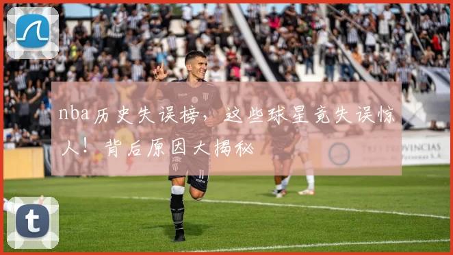 nba历史失误榜，这些球星竟失误惊人！背后原因大揭秘