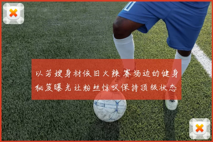 以芳嫂身材依旧火辣 赛场边的健身秘笈曝光让粉丝惊叹保持顶级状态