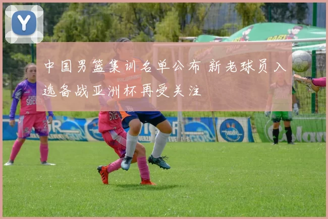 中国男篮集训名单公布 新老球员入选备战亚洲杯再受关注