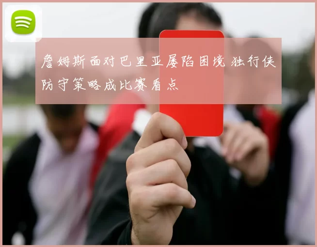 詹姆斯面对巴里亚屡陷困境 独行侠防守策略成比赛看点