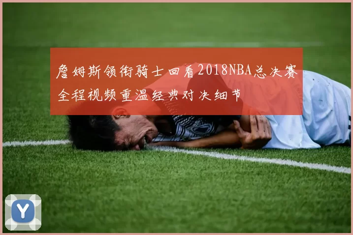 詹姆斯领衔骑士回看2018NBA总决赛全程视频重温经典对决细节