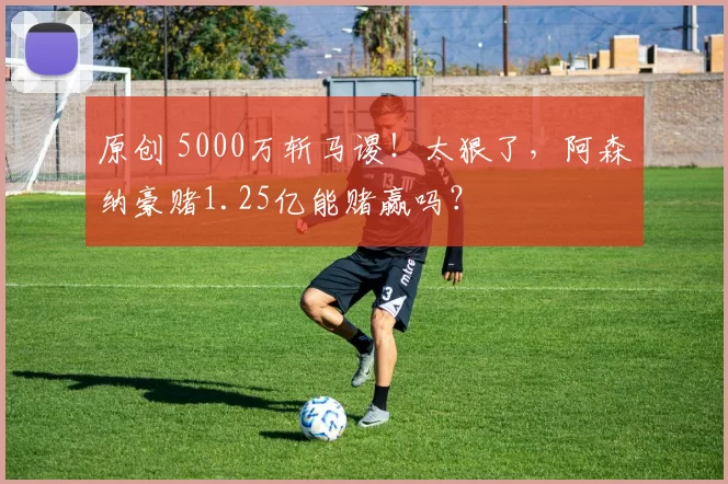 原创 5000万斩马谡！太狠了，阿森纳豪赌1.25亿能赌赢吗？