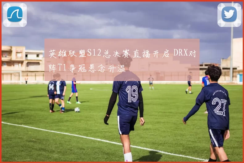 英雄联盟S12总决赛直播开启 DRX对阵T1争冠悬念升温