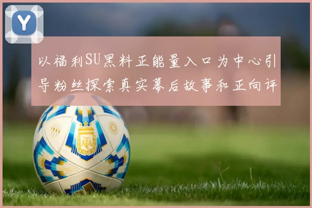 以福利SU黑料正能量入口为中心引导粉丝探索真实幕后故事和正向评论