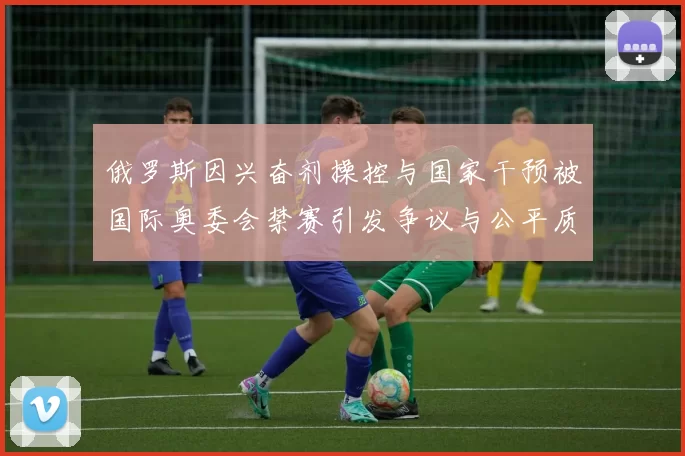 俄罗斯因兴奋剂操控与国家干预被国际奥委会禁赛引发争议与公平质疑