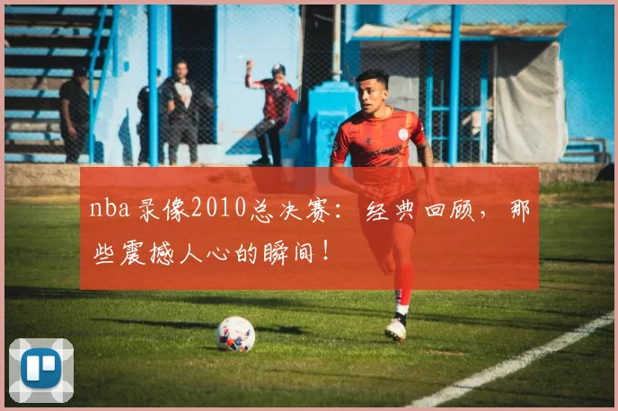 nba录像2010总决赛：经典回顾，那些震撼人心的瞬间！