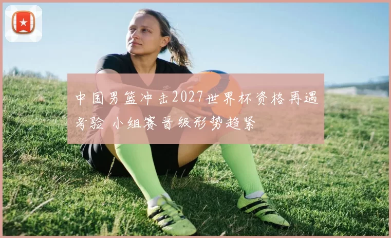 中国男篮冲击2027世界杯资格再遇考验 小组赛晋级形势趋紧