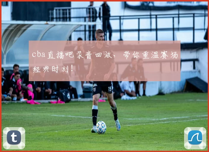 cba直播吧录音回放,带你重温赛场经典时刻!