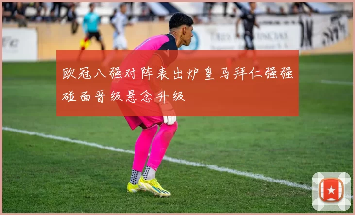 欧冠八强对阵表出炉皇马拜仁强强碰面晋级悬念升级