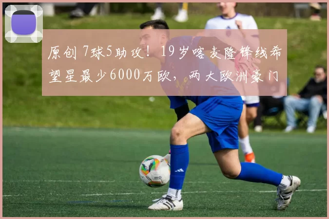 原创 7球5助攻！19岁喀麦隆锋线希望星最少6000万欧，两大欧洲豪门争抢