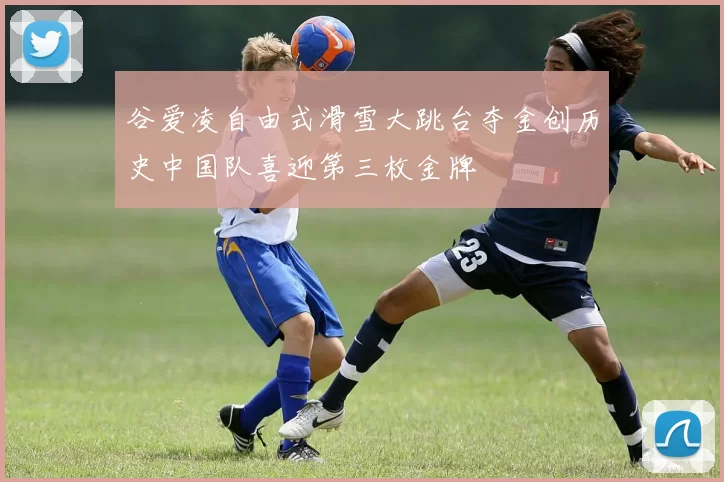 谷爱凌自由式滑雪大跳台夺金创历史中国队喜迎第三枚金牌