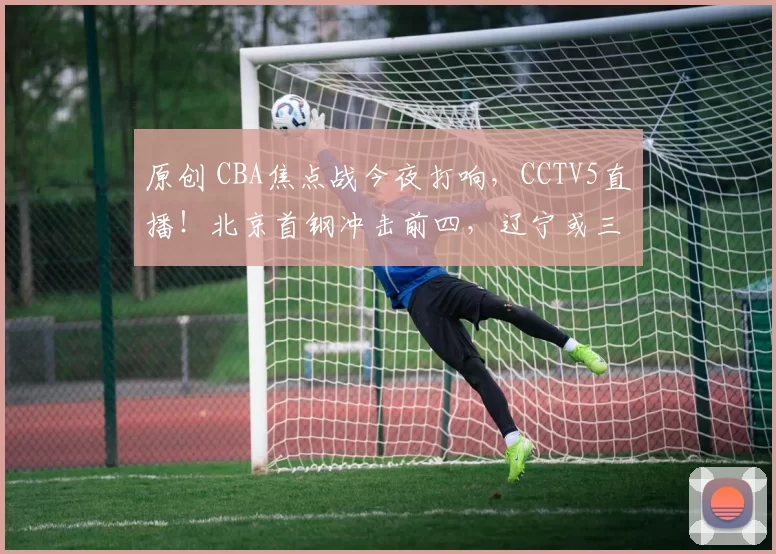 原创 CBA焦点战今夜打响，CCTV5直播！北京首钢冲击前四，辽宁或三连败