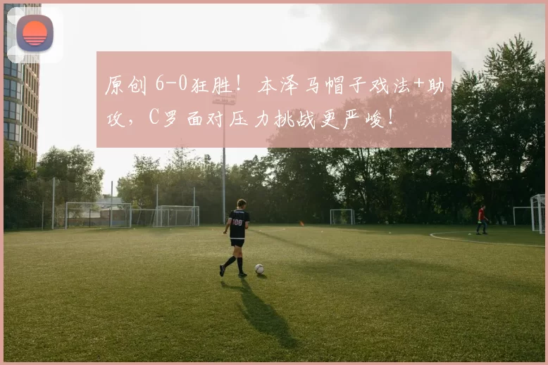 原创 6-0狂胜！本泽马帽子戏法+助攻，C罗面对压力挑战更严峻！