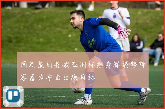 国足集训备战亚洲杯热身赛调整阵容蓄力冲击出线目标