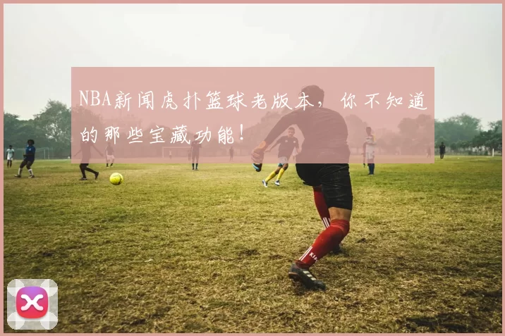 NBA新闻虎扑篮球老版本，你不知道的那些宝藏功能！