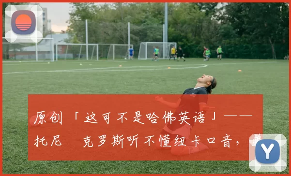 原创 「这可不是哈佛英语」—— 托尼・克罗斯听不懂纽卡口音，弟弟费利克斯狂赞当地 “夏天”