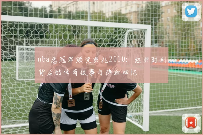 nba总冠军颁奖典礼2010:经典时刻背后的传奇故事与热血回忆