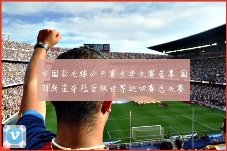 中国羽毛球公开赛女单决赛落幕 国羽新星夺冠晋级世界巡回赛总决赛