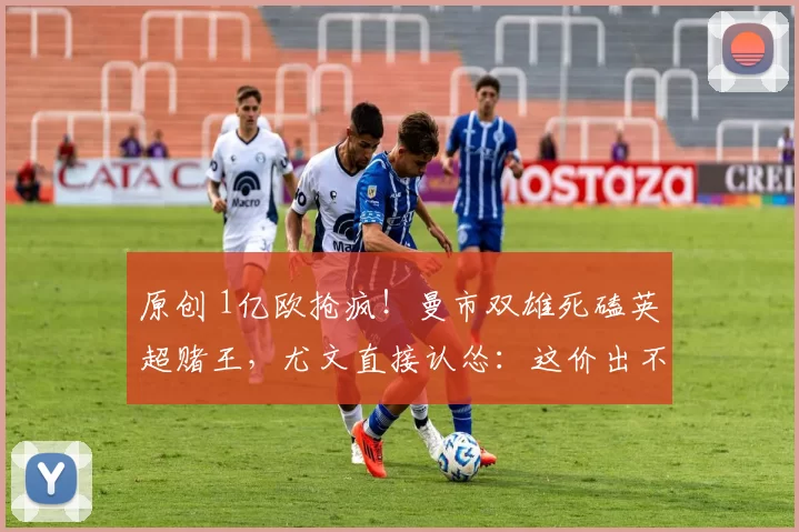 原创 1亿欧抢疯！曼市双雄死磕英超赌王，尤文直接认怂：这价出不起！