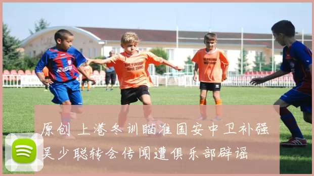 原创 上港冬训瞄准国安中卫补强 吴少聪转会传闻遭俱乐部辟谣