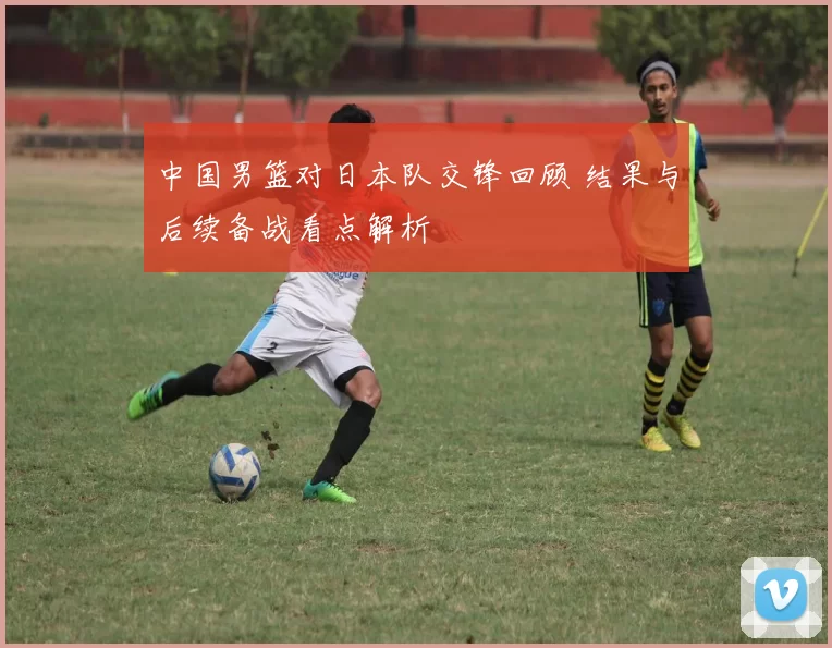 中国男篮对日本队交锋回顾 结果与后续备战看点解析