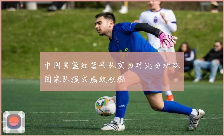 中国男篮红蓝两队实力对比分析双国家队模式成效初现