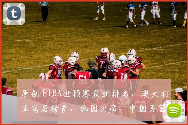 原创 FIBA世预赛最新排名，澳大利亚高居榜首，韩国次席，中国男篮垫底