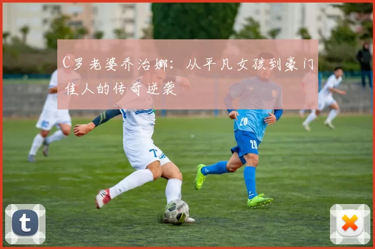 C罗老婆乔治娜:从平凡女孩到豪门佳人的传奇逆袭